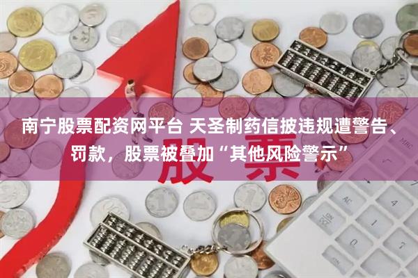 南宁股票配资网平台 天圣制药信披违规遭警告、罚款，股票被叠加“其他风险警示”