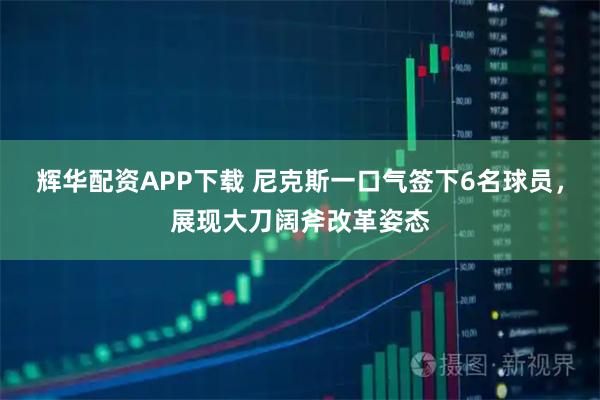 辉华配资APP下载 尼克斯一口气签下6名球员,展现大刀阔斧改革姿态