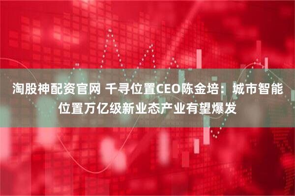 淘股神配资官网 千寻位置CEO陈金培：城市智能位置万亿级新业态产业有望爆发
