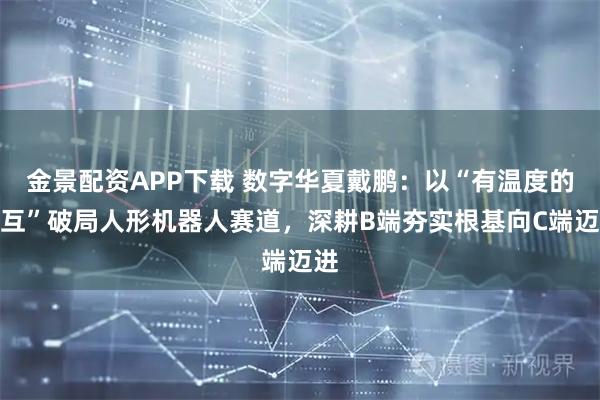 金景配资APP下载 数字华夏戴鹏：以“有温度的交互”破局人形机器人赛道，深耕B端夯实根基向C端迈进