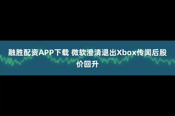 融胜配资APP下载 微软澄清退出Xbox传闻后股价回升