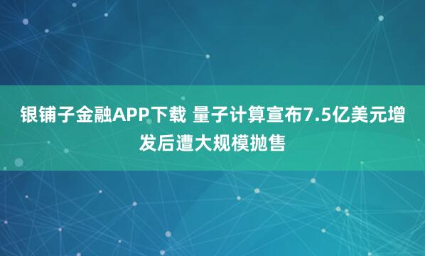银铺子金融APP下载 量子计算宣布7.5亿美元增发后遭大规模抛售