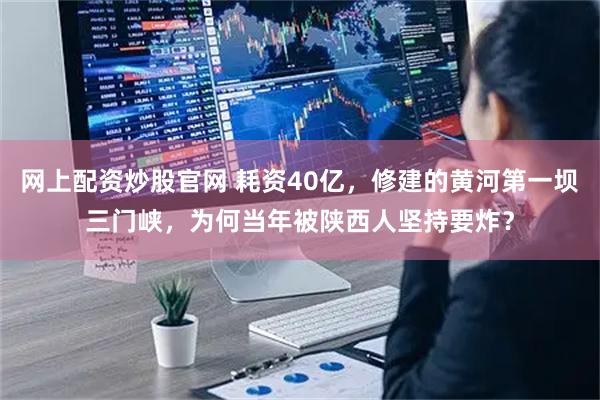 网上配资炒股官网 耗资40亿，修建的黄河第一坝三门峡，为何当年被陕西人坚持要炸？