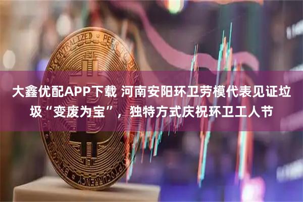 大鑫优配APP下载 河南安阳环卫劳模代表见证垃圾“变废为宝”，独特方式庆祝环卫工人节