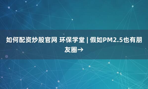 如何配资炒股官网 环保学堂 | 假如PM2.5也有朋友圈→