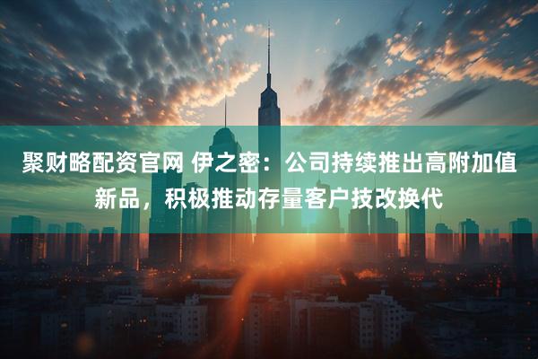 聚财略配资官网 伊之密：公司持续推出高附加值新品，积极推动存量客户技改换代