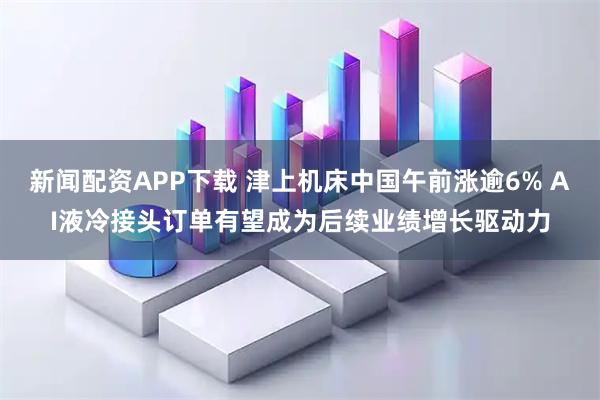 新闻配资APP下载 津上机床中国午前涨逾6% AI液冷接头订单有望成为后续业绩增长驱动力