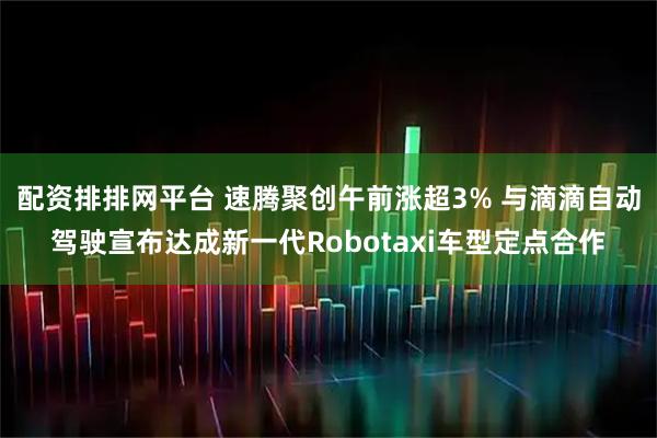 配资排排网平台 速腾聚创午前涨超3% 与滴滴自动驾驶宣布达成新一代Robotaxi车型定点合作