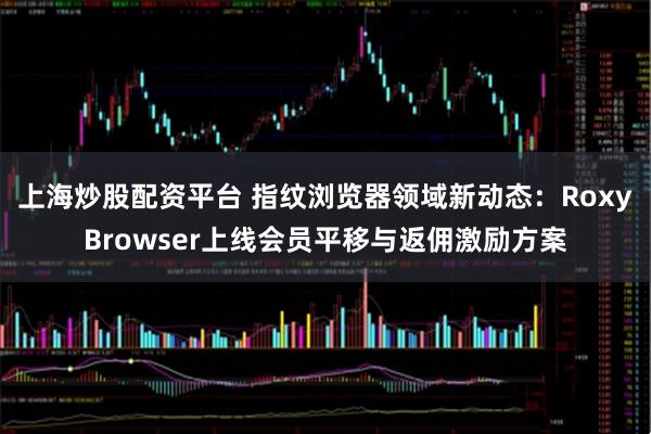 上海炒股配资平台 指纹浏览器领域新动态：RoxyBrowser上线会员平移与返佣激励方案