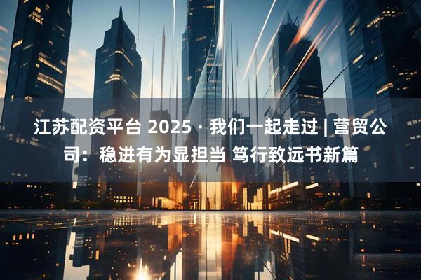江苏配资平台 2025 · 我们一起走过 | 营贸公司：稳进有为显担当 笃行致远书新篇