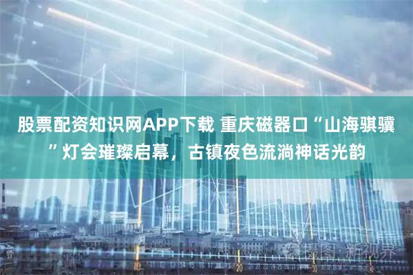 股票配资知识网APP下载 重庆磁器口“山海骐骥”灯会璀璨启幕，古镇夜色流淌神话光韵