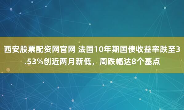 西安股票配资网官网 法国10年期国债收益率跌至3.53%创近两月新低，周跌幅达8个基点
