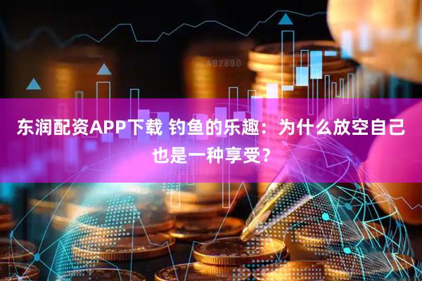 东润配资APP下载 钓鱼的乐趣：为什么放空自己也是一种享受？