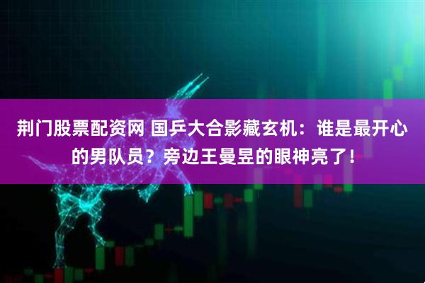 荆门股票配资网 国乒大合影藏玄机：谁是最开心的男队员？旁边王曼昱的眼神亮了！