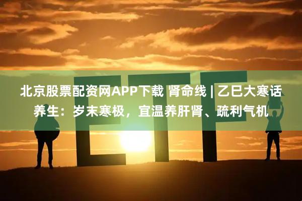 北京股票配资网APP下载 肾命线 | 乙巳大寒话养生：岁末寒极，宜温养肝肾、疏利气机