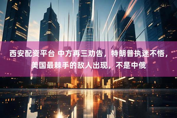 西安配资平台 中方再三劝告，特朗普执迷不悟，美国最棘手的敌人出现，不是中俄