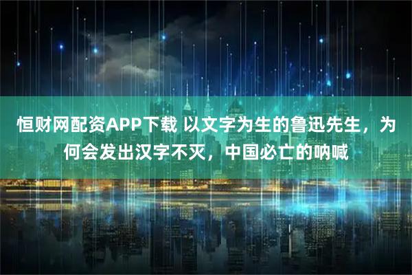 恒财网配资APP下载 以文字为生的鲁迅先生，为何会发出汉字不灭，中国必亡的呐喊