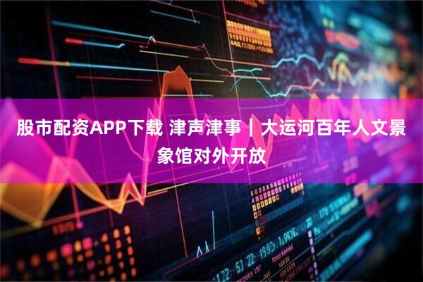 股市配资APP下载 津声津事｜大运河百年人文景象馆对外开放